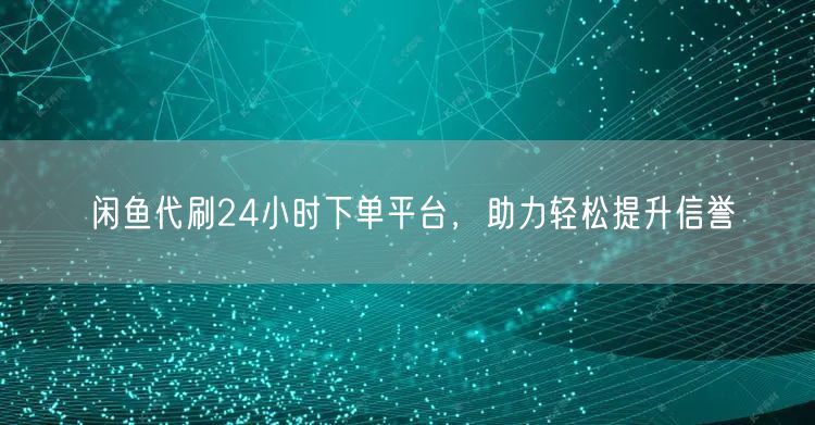 闲鱼代刷24小时下单平台，助力轻松提升信誉