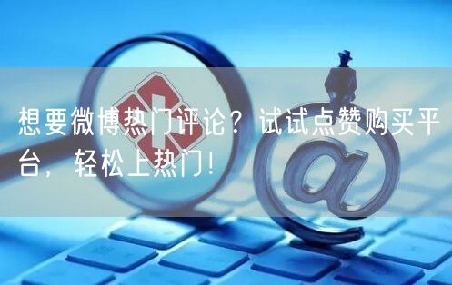 想要微博热门评论？试试点赞购买平台，轻松上热门！
