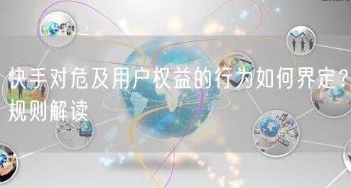 快手对危及用户权益的行为如何界定？规则解读